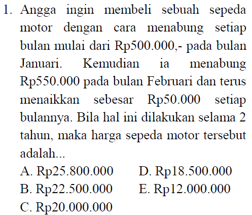 1. Angga ingin membeli sebuah sepeda motor dengan cara menabung setiap bulan mulai dari Rp500.000,- pada bulan Januari. Kemudian ia menabung Rp550.000 pada bulan Februari dan terus menaikkan sebesar Rp50.000 setiap bulannya. Bila hal ini dilakukan selama 2 tahun, maka harga sepeda motor tersebut adalah... A. Rp25.800.000 D. Rp18.500.000 B. Rp22.500.000 E. Rp12.000.000 C. Rp20.000.000 