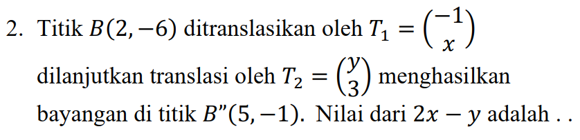 2. Titik B(2, -6) ditranslasikan oleh Tz = (+) dilanjutkan translasi oleh T2 = () menghasilkan bayangan di titik B”(5. –1). Nilai dari 2x – y adalah .. 