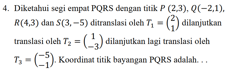 4. Diketahui segi empat PQRS dengan titik P (2,3), ((-2,1), R(4,3) dan S(3, -5) ditranslasi oleh T2 = (1) dilanjutkan translasi oleh T2 = (-3) dilanjutkan lagi translasi oleh Tz = (-3). Koordinat titik bayangan PQRS adalah... 