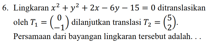 6. Lingkaran x2 + y2 + 2x – 6y – 15 = 0 ditranslasikan oleh T, = (^^,) dilanjutkan translasi T2 = (5). Persamaan dari bayangan lingkaran tersebut adalah... 