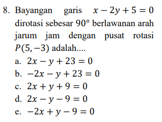 8. Bayangan garis x - 2y + 5 = 0 dirotasi sebesar 90° berlawanan arah jarum jam dengan pusat rotasi P(5,-3) adalah.... a. 2x – y + 23 = 0 b. -2x – y + 23 = 0 c. 2x + y + 9 = 0 d. 2x - y - 9 = 0 e. -2x + y - 9 = 0 