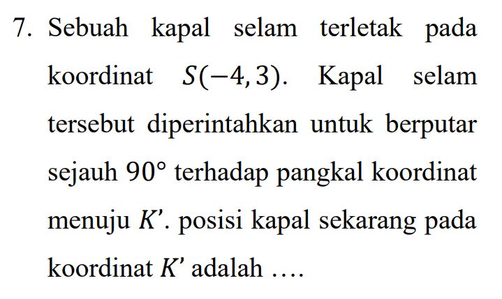 7. Sebuah kapal selam terletak pada koordinat S(-4,3). Kapal selam tersebut diperintahkan untuk berputar sejauh 90° terhadap pangkal koordinat menuju K'. posisi kapal sekarang pada koordinat K’ adalah .... 