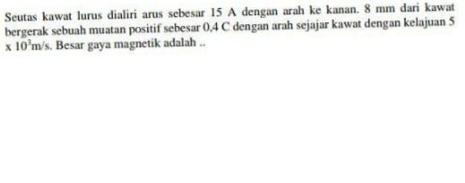 Seutas kawat lurus dialiri arus sebesar 15 A dengan arah ke kanan. 8 mm dari kawat bergerak sebuah muatan positif sebesar 0.4 C dengan arah sejajar kawat dengan kelajuan 5 * 10 m/s. Besar gaya magnetik adalah .. 