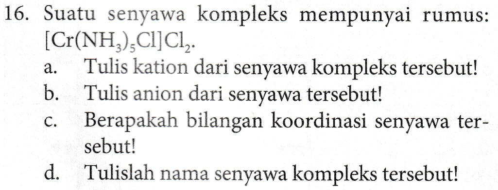 a. 16. Suatu senyawa kompleks mempunyai rumus: [Cr(NH3),Cl]Cl. Tulis kation dari senyawa kompleks tersebut! b. Tulis anion dari senyawa tersebut! Berapakah bilangan koordinasi senyawa ter- sebut! d. Tulislah nama senyawa kompleks tersebut! C. 