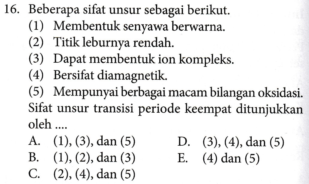 16. Beberapa sifat unsur sebagai berikut. (1) Membentuk senyawa berwarna. (2) Titik leburnya rendah. (3) Dapat membentuk ion kompleks. (4) Bersifat diamagnetik. (5) Mempunyai berbagai macam bilangan oksidasi. Sifat unsur transisi periode keempat ditunjukkan oleh .... A. (1), (3), dan (5) B. (1), (2), dan (3) C. (2), (4), dan (5) D. (3), (4), dan (5) E. (4) dan (5) 
