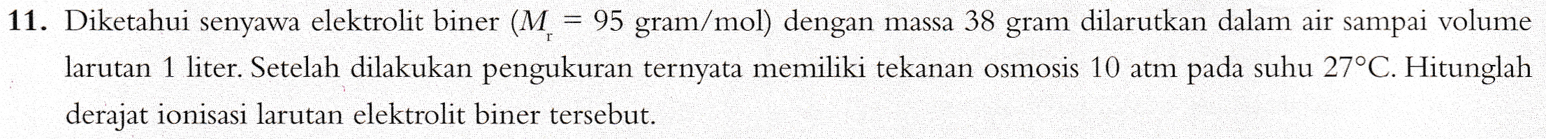 11. Diketahui senyawa elektrolit biner (M = 95 gram/mol) dengan massa 38 gram dilarutkan dalam air sampai volume larutan 1 liter. Setelah dilakukan pengukuran ternyata memiliki tekanan osmosis 10 atm pada suhu 27°C. Hitunglah derajat ionisasi larutan elektrolit biner tersebut. 