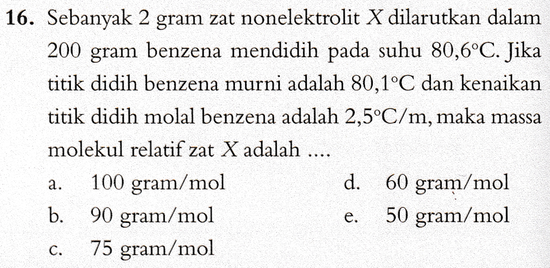 16. Sebanyak 2 gram zat nonelektrolit X dilarutkan dalam 200 gram benzena mendidih pada suhu 80,6°C. Jika titik didih benzena murni adalah 80,1°C dan kenaikan titik didih molal benzena adalah 2,5°C/m, maka massa molekul relatif zat X adalah .... 100 gram/mol d. 60 gram/mol b. 90 gram/mol 50 gram/mol 75 gram/mol a. e. C. 