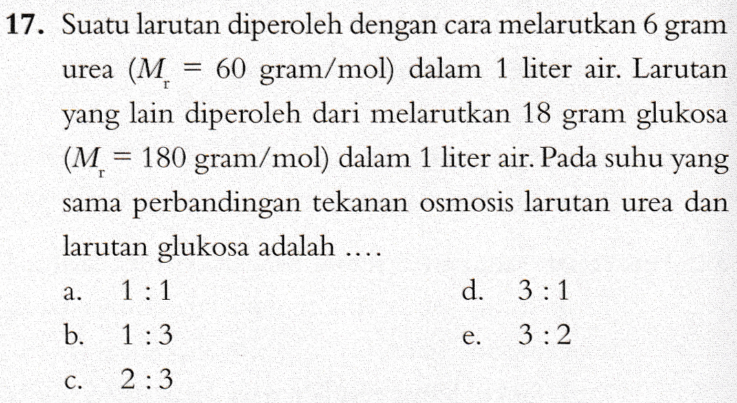 17. Suatu larutan diperoleh dengan cara melarutkan 6 gram urea (M 60 gram/mol) dalam 1 liter air. Larutan yang lain diperoleh dari melarutkan 18 gram glukosa (M = 180 gram/mol) dalam 1 liter air. Pada suhu yang sama perbandingan tekanan osmosis larutan urea dan larutan glukosa adalah .... 1:1 d. 3:1 a. b. 1:3 e. 3:2 c. 2:3 