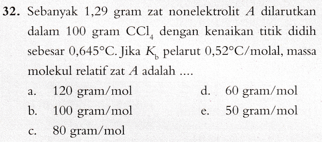 32. Sebanyak 1,29 gram zat nonelektrolit A dilarutkan dalam 100 gram CCI, dengan kenaikan titik didih sebesar 0,645°C. Jika K pelarut 0,52°C/molal, massa molekul relatif zat A adalah .... 120 gram/mol d. 60 gram/mol b. 100 gram/mol 50 gram/mol 80 gram/mol a. e. C. 