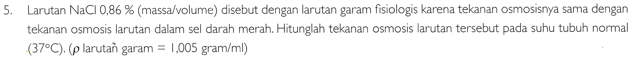 5. Larutan NaCl 0,86 % (massa/volume) disebut dengan larutan garam fisiologis karena tekanan osmosisnya sama dengan tekanan osmosis larutan dalam sel darah merah. Hitunglah tekanan osmosis larutan tersebut pada suhu tubuh normal (37°C). (p larutan garam = 1,005 gram/ml) 