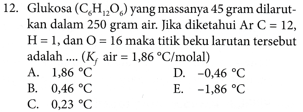 12. Glukosa (CH202) yang massanya 45 gram dilarut- kan dalam 250 gram air. Jika diketahui Ar C = 12, H = 1, dan O = 16 maka titik beku larutan tersebut adalah .... (K, air = 1,86 °C/molal) ) A. 1,86 °C D. -0,46 °C B. 0,46 °C E. -1,86 °C C. 0,23 °C 