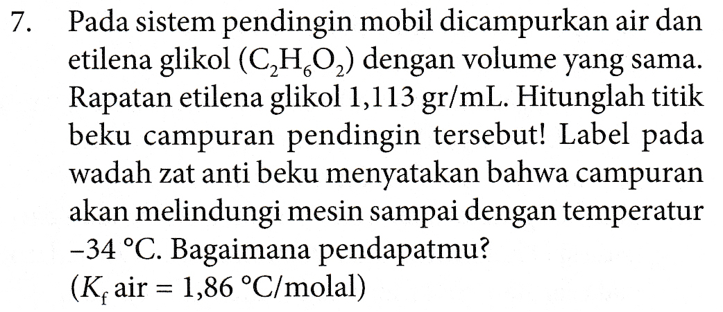 7 . Pada sistem pendingin mobil dicampurkan air dan etilena glikol (C,H,O2) dengan volume yang sama. Rapatan etilena glikol 1,113 gr/mL. Hitunglah titik beku campuran pendingin tersebut! Label pada wadah zat anti beku menyatakan bahwa campuran akan melindungi mesin sampai dengan temperatur -34 °C. Bagaimana pendapatmu? (K air = 1,86 °C/molal) 