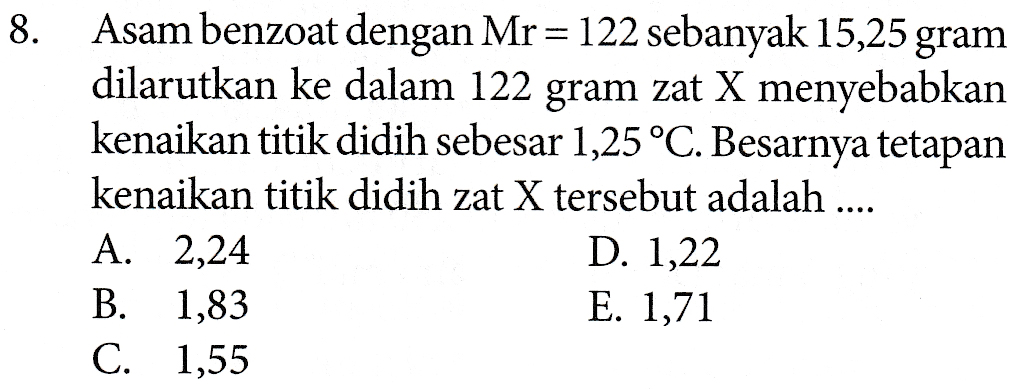 8. Asam benzoat dengan Mr = 122 sebanyak 15,25 gram dilarutkan ke dalam 122 gram zat X menyebabkan kenaikan titik didih sebesar 1,25 °C. Besarnya tetapan kenaikan titik didih zat X tersebut adalah .... A. 2,24 D. 1,22 B. 1,83 E. 1,71 C. 1,55 