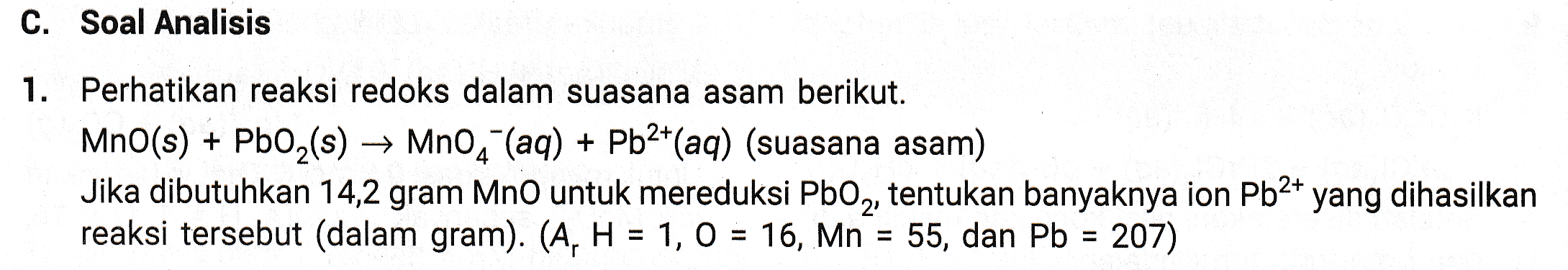 C. Soal Analisis 1. Perhatikan reaksi redoks dalam suasana asam berikut. MnO(s) + PbO2(s) → MnO4 (aq) + Pb2+(aq) (suasana asam) Jika dibutuhkan 14,2 gram MnO untuk mereduksi PbO2, tentukan banyaknya ion Pb2+ yang dihasilkan reaksi tersebut (dalam gram). (A, H = 1, 0 = 16, Mn = 55, dan Pb = 207) 