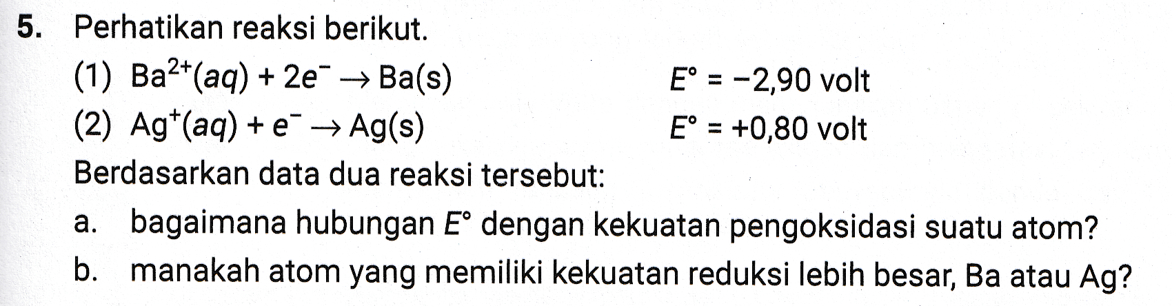 5. Perhatikan reaksi berikut. (1) Ba2+(aq) + 2e → Ba(s) E = -2,90 volt (2) Agt(aq) + € → Ag(s) E° = +0,80 volt Berdasarkan data dua reaksi tersebut: a. bagaimana hubungan E° dengan kekuatan pengoksidasi suatu atom? b. manakah atom yang memiliki kekuatan reduksi lebih besar, Ba atau Ag? 