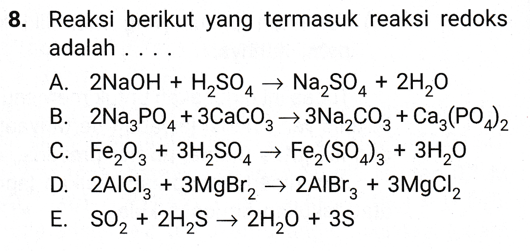 8. Reaksi berikut yang termasuk reaksi redoks adalah . A. 2NaOH + H2SO4 → Na2SO4 + 2H20 B. 2Na3PO4 +3CaCO3 + 3Na2CO3 + Caz(PO4)2 C. Fe2O3 + 3H2SO4 → Fe2(SO4)3 + 3H20 D. 2AlCl3 + 3MgBr2 → 2A1Brz + 3MgCl2 E. SO2 + 2H2S → 2H20 + 35 