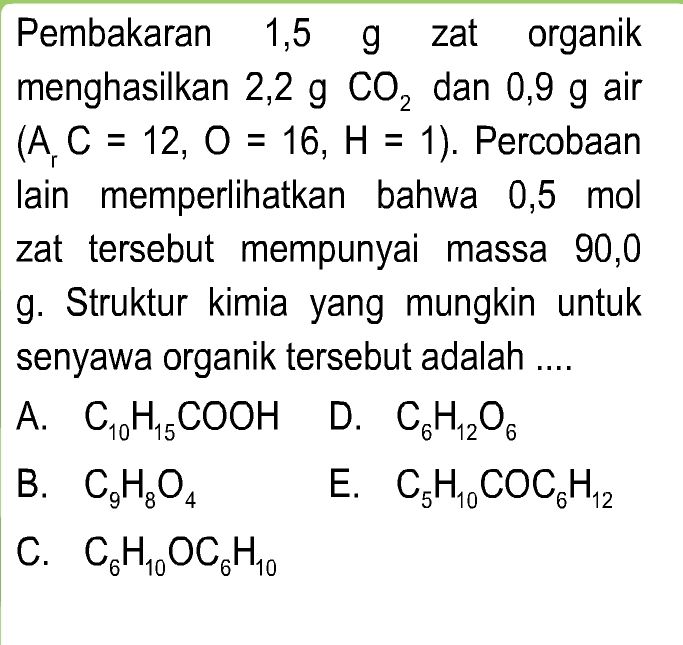 1,5 g Pembakaran 1,5 g zat organik menghasilkan 2,2 g co, dan 0,9 g air (A, C = 12, 0 = 16, H = 1). Percobaan lain memperlihatkan bahwa 0,5 mol zat tersebut mempunyai massa 90,0 g. Struktur kimia yang mungkin untuk senyawa organik tersebut adalah .... A. C, HCOOH D. CH,206 B. C,H,04 E. CZH, COCH,2 C. CHOCH. 