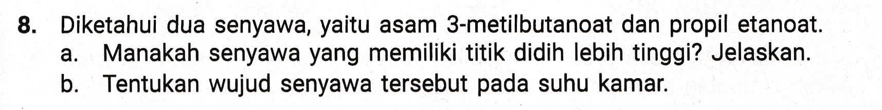 8. Diketahui dua senyawa, yaitu asam 3-metilbutanoat dan propil etanoat. a. Manakah senyawa yang memiliki titik didih lebih tinggi? Jelaskan. b. Tentukan wujud senyawa tersebut pada suhu kamar. 