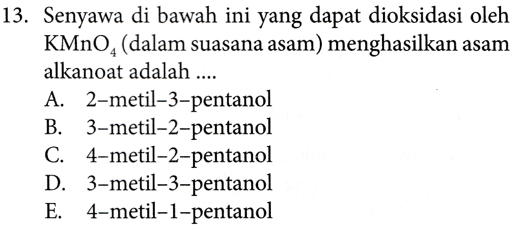 13. Senyawa di bawah ini yang dapat dioksidasi oleh KMnO4 (dalam suasana asam) menghasilkan asam alkanoat adalah .... A. 2-metil-3-pentanol B. 3-metil-2-pentanol C. 4-metil-2-pentanol D. 3-metil-3-pentanol E. 4-metil-1-pentanol 