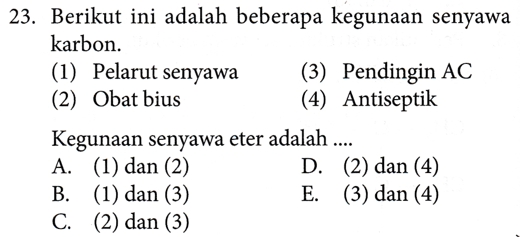 23. Berikut ini adalah beberapa kegunaan senyawa karbon. (1) Pelarut senyawa (3) Pendingin AC (2) Obat bius (4) Antiseptik Kegunaan senyawa eter adalah .... A. (1) dan (2) D. (2) dan (4) B. (1) dan (3) E. (3) dan (4) C. (2) dan (3) 