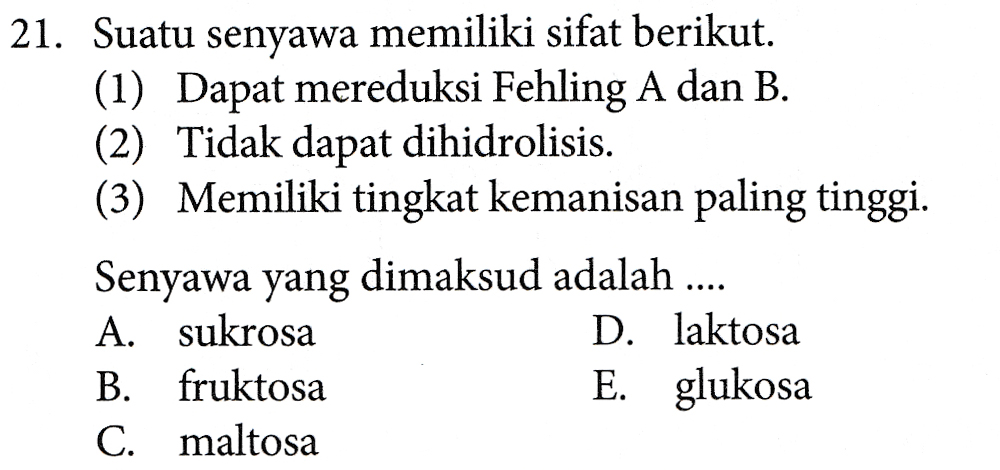 21. Suatu senyawa memiliki sifat berikut. (1) Dapat mereduksi Fehling A dan B. (2) Tidak dapat dihidrolisis. (3) Memiliki tingkat kemanisan paling tinggi. Senyawa yang dimaksud adalah .... A. sukrosa D. laktosa B. fruktosa E. glukosa C. maltosa 