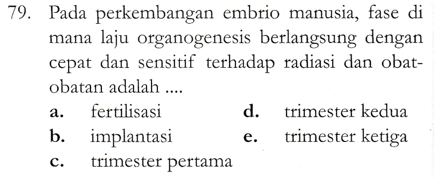 79. Pada perkembangan embrio manusia, fase di mana laju organogenesis berlangsung dengan cepat dan sensitif terhadap radiasi dan obat- obatan adalah .... fertilisasi d. trimester kedua b. implantasi trimester ketiga trimester pertama a. e. C. 