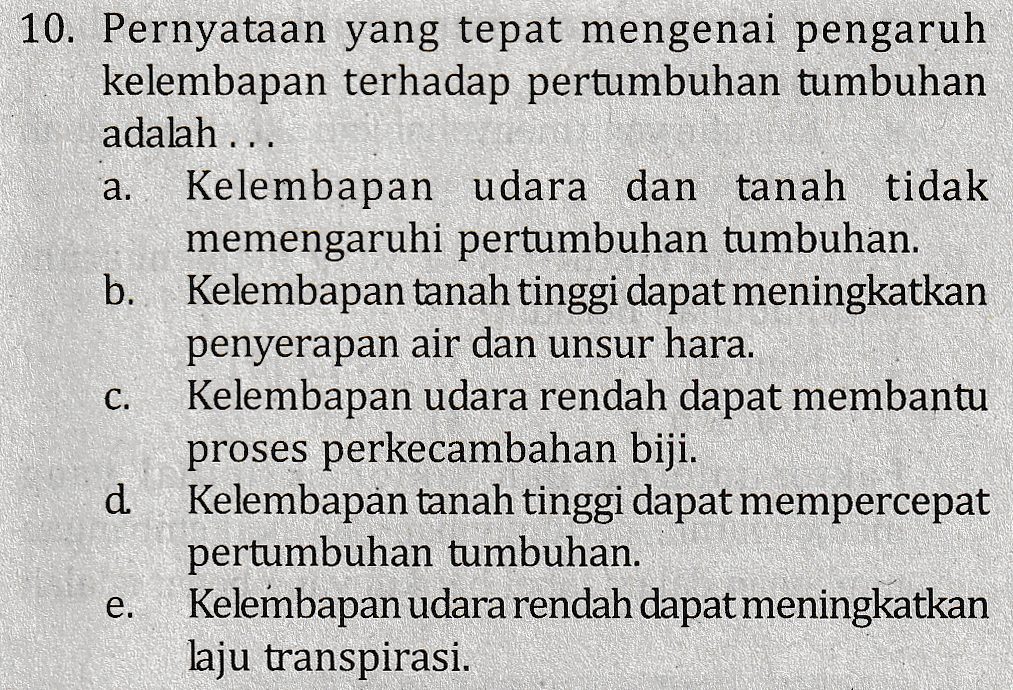 a. 10. Pernyataan yang tepat mengenai pengaruh kelembapan terhadap pertumbuhan tumbuhan adalah ... Kelembapan udara dan tanah tidak memengaruhi pertumbuhan tumbuhan. b. Kelembapan tanah tinggi dapat meningkatkan penyerapan air dan unsur hara. Kelembapan udara rendah dapat membantu proses perkecambahan biji. d Kelembapan tanah tinggi dapat mempercepat pertumbuhan tumbuhan. Kelembapan udara rendah dapat meningkatkan laju transpirasi. C. e. 