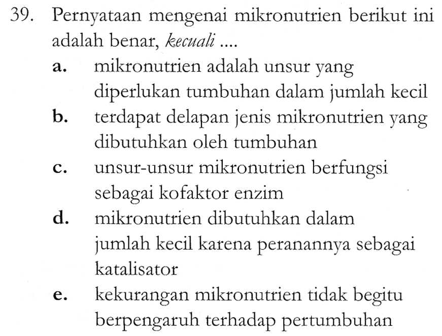 a. 39. Pernyataan mengenai mikronutrien berikut ini adalah benar, kecuali .... mikronutrien adalah unsur yang diperlukan tumbuhan dalam jumlah kecil b. terdapat delapan jenis mikronutrien yang dibutuhkan oleh tumbuhan unsur-unsur mikronutrien berfungsi sebagai kofaktor enzim d. mikronutrien dibutuhkan dalam jumlah kecil karena peranannya sebagai katalisator e. kekurangan mikronutrien tidak begitu berpengaruh terhadap pertumbuhan c. 