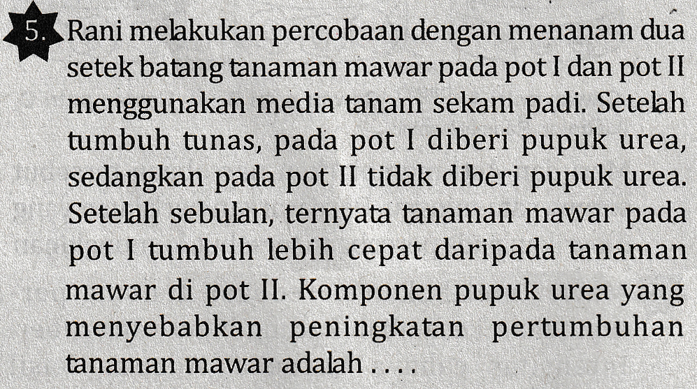5. Rani melakukan percobaan dengan menanam dua setek batang tanaman mawar pada pot I dan pot II menggunakan media tanam sekam padi. Setelah tumbuh tunas, pada pot I diberi pupuk urea, sedangkan pada pot II tidak diberi pupuk urea. Setelah sebulan, ternyata tanaman mawar pada pot I tumbuh lebih cepat daripada tanaman mawar di pot II. Komponen pupuk urea yang menyebabkan peningkatan pertumbuhan tanaman mawar adalah .... 