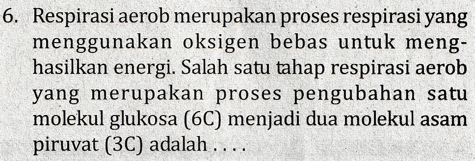 6. Respirasi aerob merupakan proses respirasi yang menggunakan oksigen bebas untuk meng- hasilkan energi. Salah satu tahap respirasi aerob yang merupakan proses pengubahan satu molekul glukosa (6C) menjadi dua molekul asam piruvat (3C) adalah .... 