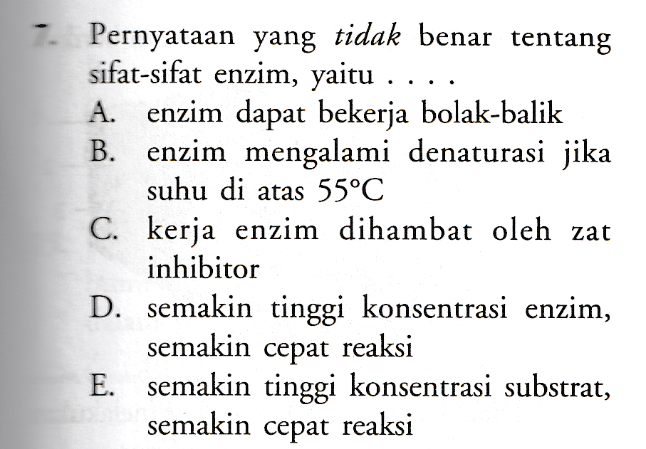 . -. Pernyataan yang tidak benar tentang sifat-sifat enzim, yaitu . A. enzim dapat bekerja bolak-balik B. enzim mengalami denaturasi jika suhu di atas 55°C C. kerja enzim dihambat oleh zat inhibitor D. semakin tinggi konsentrasi enzim, semakin cepat reaksi E. semakin tinggi konsentrasi substrat, semakin cepat reaksi 
