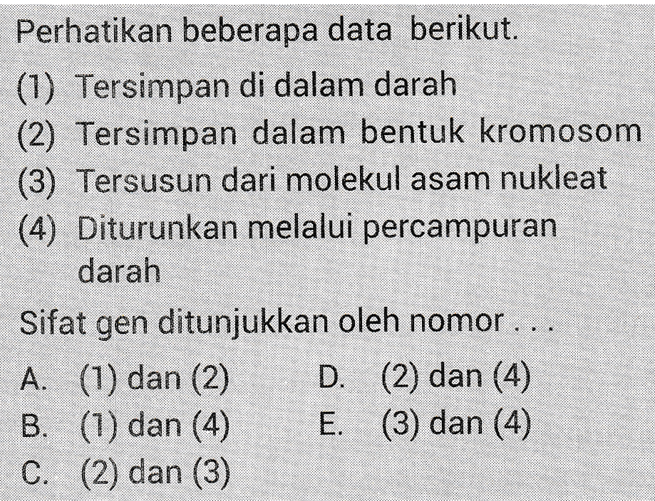 Perhatikan beberapa data berikut. (1) Tersimpan di dalam darah (2) Tersimpan dalam bentuk kromosom (3) Tersusun dari molekul asam nukleat (4) Diturunkan melalui percampuran darah Sifat gen ditunjukkan oleh nomor ... A. (1) dan (2) D. (2) dan (4) B. (1) dan (4) E. (3) dan (4) C. (2) dan (3) dan melalui percon 