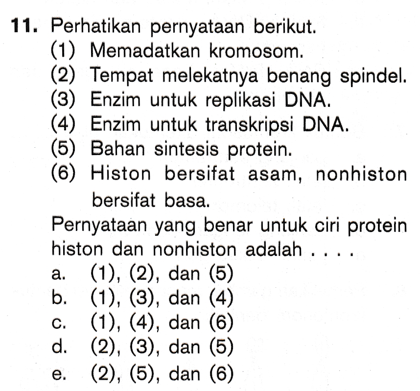 11. Perhatikan pernyataan berikut. (1) Memadatkan kromosom. (2) Tempat melekatnya benang spindel. (3) Enzim untuk replikasi DNA. (4) Enzim untuk transkripsi DNA. (5) Bahan sintesis protein. (6) Histon bersifat asam, nonhiston bersifat basa. Pernyataan yang benar untuk ciri protein histon dan nonhiston adalah ... (1), (2), dan (5) b. (1), (3), dan (4) (1), (4), dan (6) d. (2), (3), dan (5) (2), (5), dan (6) a. e. 