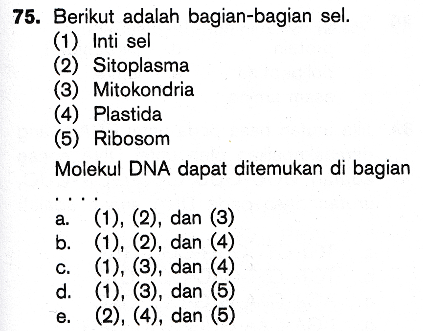 75. Berikut adalah bagian-bagian sel. (1) Inti sel (2) Sitoplasma (3) Mitokondria (4) Plastida (5) Ribosom Molekul DNA dapat ditemukan di bagian a. io é o o o (1), (2), dan (3) b. (1), (2), dan (4) (1), (3), dan (4) d. (1), (3), dan (5) (2), (4), dan (5) 