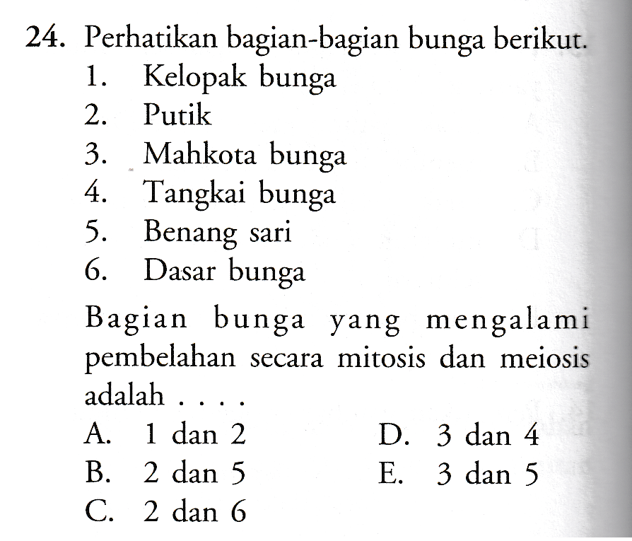 24. Perhatikan bagian-bagian bunga berikut. 1. Kelopak bunga 2. Putik 3. Mahkota bunga 4. Tangkai bunga 5. Benang sari 6. Dasar bunga Bagian bunga yang mengalami pembelahan secara mitosis dan meiosis adalah ... A. 1 dan 2 B. 2 dan 5 C. 2 dan 6 D. 3 dan 4 E. 3 dan 5 