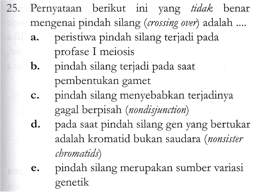a. 25. Pernyataan berikut ini yang tidak benar mengenai pindah silang (crossing over) adalah .... peristiwa pindah silang terjadi pada profase I meiosis b. pindah silang terjadi pada saat pembentukan gamet pindah silang menyebabkan terjadinya gagal berpisah (nondisjunction) d. pada saat pindah silang gen yang bertukar adalah kromatid bukan saudara (nonsister chromatids) pindah silang merupakan sumber variasi genetik C. e. 