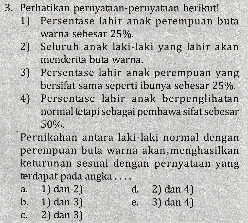 3. Perhatikan pernyataan-pernyataan berikut! 1) Persentase lahir anak perempuan buta warna sebesar 25%. 2) Seluruh anak laki-laki yang lahir akan menderita buta warna. 3) Persentase lahir anak perempuan yang bersifat sama seperti ibunya sebesar 25%. 4) Persentase lahir anak berpenglihatan normal tetapi sebagai pembawa sifat sebesar 50%. Pernikahan antara laki-laki normal dengan perempuan buta warna akan menghasilkan keturunan sesuai dengan pernyataan yang terdapat pada angka .... 1) dan 2) d. 2) dan 4) b. 1) dan 3) 3) dan 4) 2) dan 3) a. e. C. 