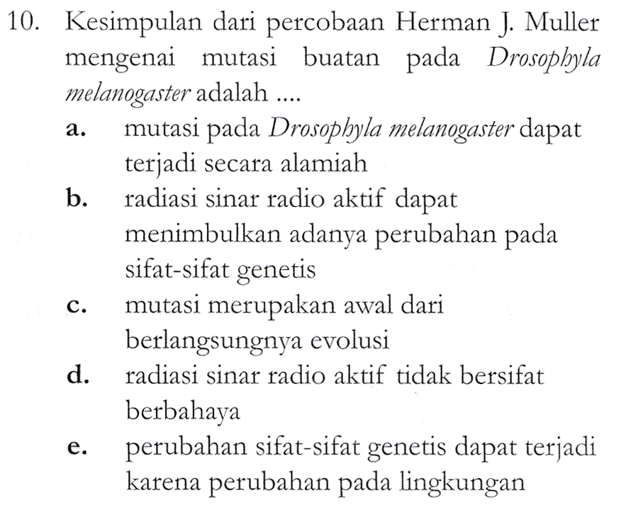 a. 10. Kesimpulan dari percobaan Herman J. Muller mengenai mutasi buatan pada Drosophyla melanogaster adalah .... mutasi pada Drosopbyla melanogaster dapat terjadi secara alamiah b. radiasi sinar radio aktif dapat menimbulkan adanya perubahan pada sifat-sifat genetis mutasi merupakan awal dari berlangsungnya evolusi d. radiasi sinar radio aktif tidak bersifat berbahaya perubahan sifat-sifat genetis dapat terjadi karena perubahan pada lingkungan C. e. 
