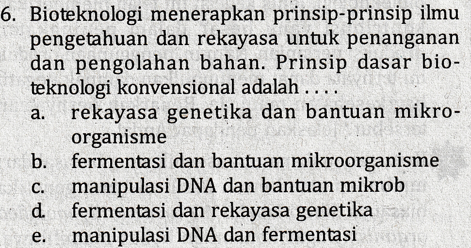 a. 6. Bioteknologi menerapkan prinsip-prinsip ilmu pengetahuan dan rekayasa untuk penanganan dan pengolahan bahan. Prinsip dasar bio- teknologi konvensional adalah .... rekayasa genetika dan bantuan mikro- organisme b fermentasi dan bantuan mikroorganisme manipulasi DNA dan bantuan mikrob ud fermentasi dan rekayasa genetika e. manipulasi DNA dan fermentasi 