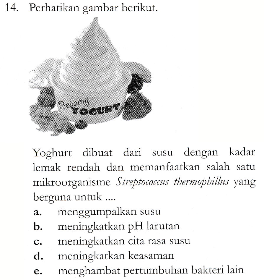 14. Perhatikan gambar berikut. Bellamy YOGURT Yoghurt dibuat dari susu dengan kadar lemak rendah dan memanfaatkan salah satu mikroorganisme Streptococcus thermophillus yang berguna untuk .... menggumpalkan susu b. meningkatkan pH larutan meningkatkan cita rasa susu d. meningkatkan keasaman menghambat pertumbuhan bakteri lain a. C. e. 