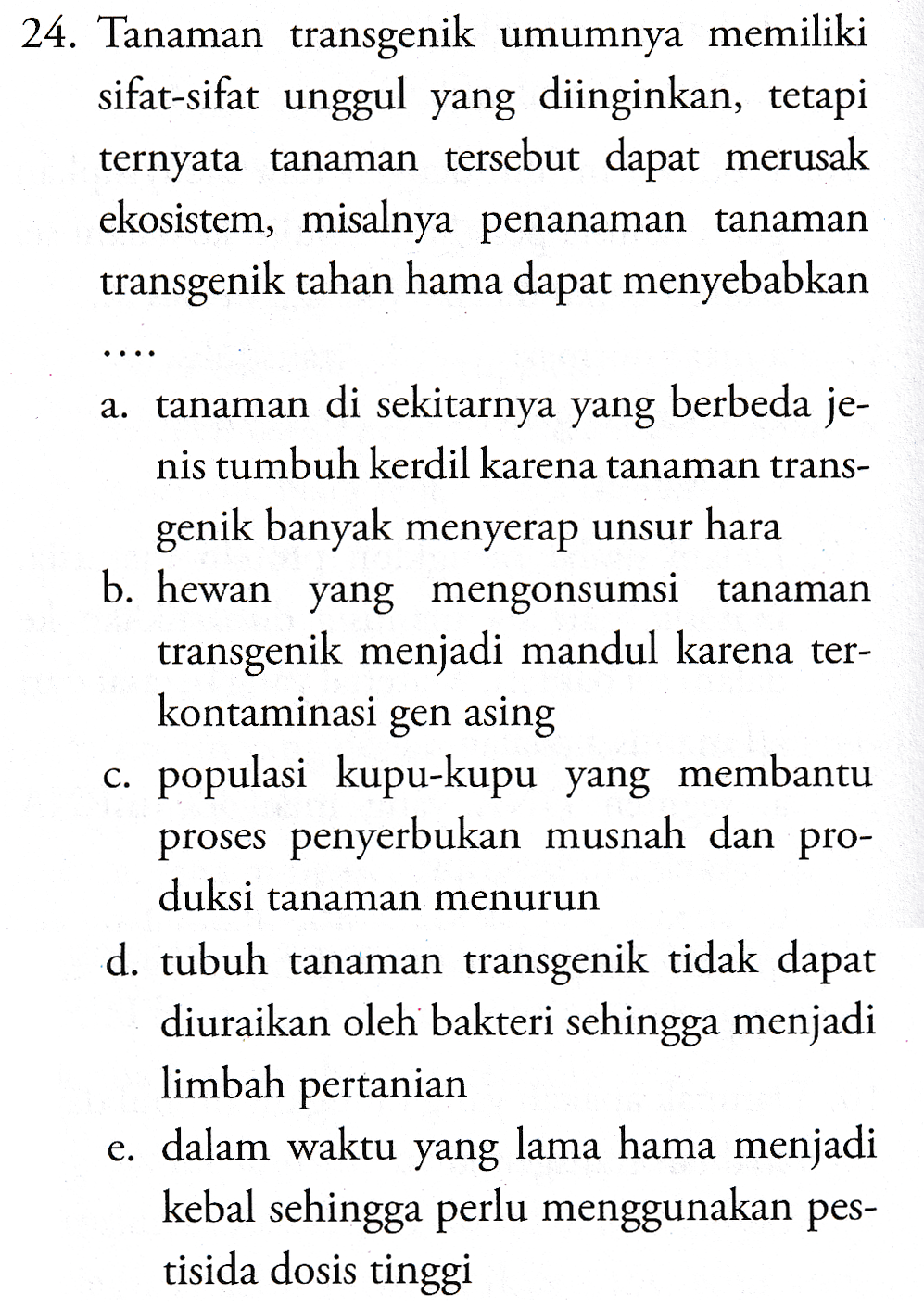 24. Tanaman transgenik umumnya memiliki sifat-sifat unggul yang diinginkan, tetapi ternyata tanaman tersebut dapat merusak ekosistem, misalnya penanaman tanaman transgenik tahan hama dapat menyebabkan . . . . a. tanaman di sekitarnya yang berbeda je- nis tumbuh kerdil karena tanaman trans- genik banyak menyerap unsur hara b. hewan yang mengonsumsi tanaman transgenik menjadi mandul karena ter- kontaminasi gen asing c. populasi kupu-kupu yang membantu proses penyerbukan musnah dan pro- duksi tanaman menurun d. tubuh tanaman transgenik tidak dapat diuraikan oleh bakteri sehingga menjadi limbah pertanian e. dalam waktu yang lama hama menjadi kebal sehingga perlu menggunakan pes- tisida dosis tinggi 