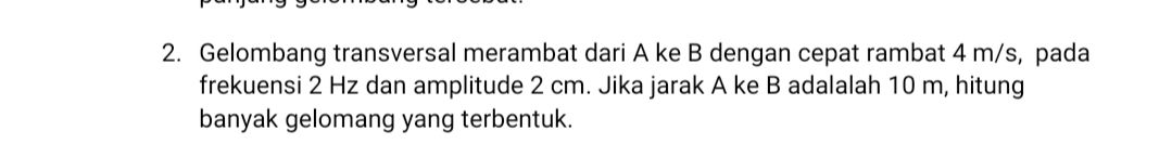 2. Gelombang transversal merambat dari A ke B dengan cepat rambat 4 m/s, pada frekuensi 2 Hz dan amplitude 2 cm. Jika jarak A ke B adalalah 10 m, hitung banyak gelomang yang terbentuk. 