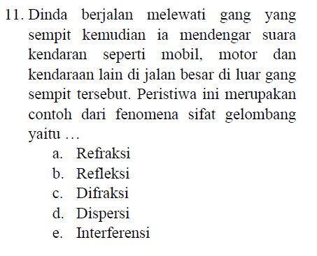 11. Dinda berjalan melewati gang yang sempit kemudian ia mendengar suara kendaran seperti mobil, motor dan kendaraan lain di jalan besar di luar gang sempit tersebut. Peristiwa ini merupakan contoh dari fenomena sifat gelombang yaitu ... a. Refraksi b. Refleksi c. Difraksi d. Dispersi e. Interferensi 
