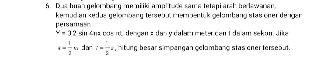 6. Dua buah gelombang memiliki amplitude sama tetapi arah berlawanan, kemudian kedua gelombang tersebut membentuk gelombang stasioner dengan persamaan Y = 0,2 sin 4nx cos nt, dengan x dan y dalam meter dan t dalam sekon. Jika 1 1 x = -m dan t= - s, hitung besar simpangan gelombang stasioner tersebut. 2 2 