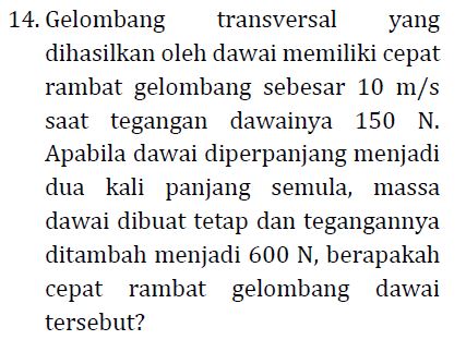 14. Gelombang transversal yang dihasilkan oleh dawai memiliki cepat rambat gelombang sebesar 10 m/s saat tegangan dawainya 150 N. Apabila dawai diperpanjang menjadi dua kali panjang semula, massa dawai dibuat tetap dan tegangannya ditambah menjadi 600 N, berapakah cepat rambat gelombang dawai tersebut? 