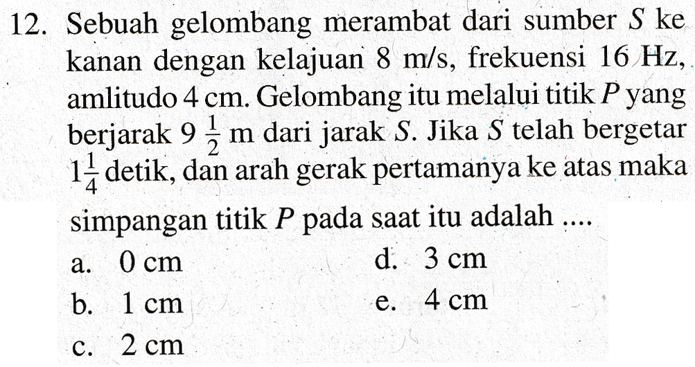 12. Sebuah gelombang merambat dari sumber S ke kanan dengan kelajuan 8 m/s, frekuensi 16 Hz, amlitudo 4 cm. Gelombang itu melalui titik P yang berjarak 9 m dari jarak S. Jika S telah bergetar 14 detik, dan arah gerak pertamanya ke atas maka simpangan titik P pada saat itu adalah .... d. 3 cm b. 1 cm e. 4 cm c. 2 cm a. 0 cm 