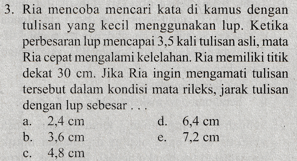 3. Ria mencoba mencari kata di kamus dengan tulisan yang kecil menggunakan lup. Ketika perbesaran lup mencapai 3,5 kali tulisan asli, mata Ria cepat mengalami kelelahan. Ria memiliki titik dekat 30 cm. Jika Ria ingin mengamati tulisan tersebut dalam kondisi mata rileks, jarak tulisan dengan lup sebesar ... 2,4 cm d. 6,4 cm b. 3.6 cm e. 7,2 cm 4.8 cm a. e C. 