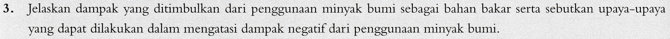 3. Jelaskan dampak yang ditimbulkan dari penggunaan minyak bumi sebagai bahan bakar serta sebutkan upaya-upaya yang dapat dilakukan dalam mengatasi dampak negatif dari penggunaan minyak bumi. 