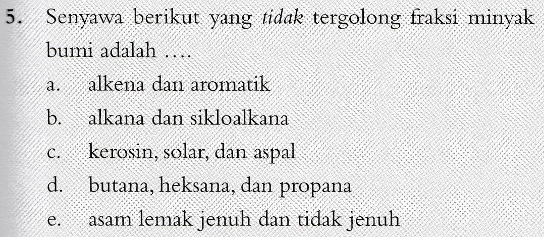 5. Senyawa berikut yang tidak tergolong fraksi minyak bumi adalah .... alkena dan aromatik a. b. alkana dan sikloalkana C. d. kerosin, solar, dan aspal butana, heksana, dan propana asam lemak jenuh dan tidak jenuh e. 