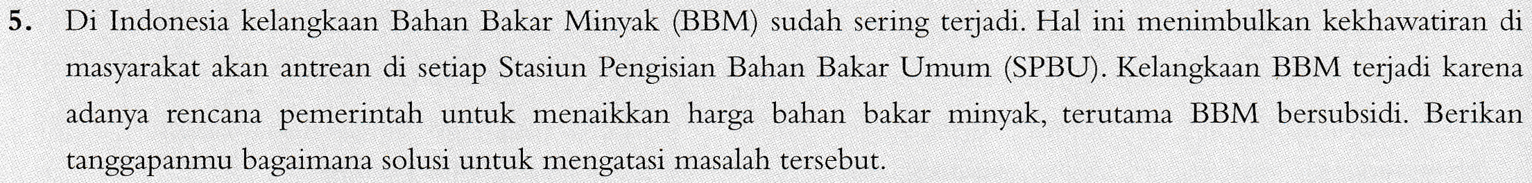 5. Di Indonesia kelangkaan Bahan Bakar Minyak (BBM) sudah sering terjadi. Hal ini menimbulkan kekhawatiran di masyarakat akan antrean di setiap Stasiun Pengisian Bahan Bakar Umum (SPBU). Kelangkaan BBM terjadi karena adanya rencana pemerintah untuk menaikkan harga bahan bakar minyak, terutama BBM bersubsidi. Berikan tanggapanmu bagaimana solusi untuk mengatasi masalah tersebut. 